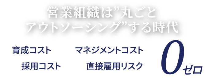 営業組織は”丸ごとアウトソーシングする時代” 採用コスト 育成コスト マネジメントコスト 直接雇用リスク 0ゼロ