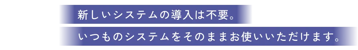 新しいシステムの導入は不要。いつものシステムをそのままお使いいただけます。